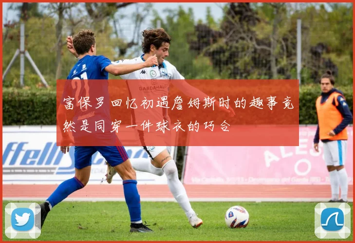 富保罗回忆初遇詹姆斯时的趣事竟然是同穿一件球衣的巧合