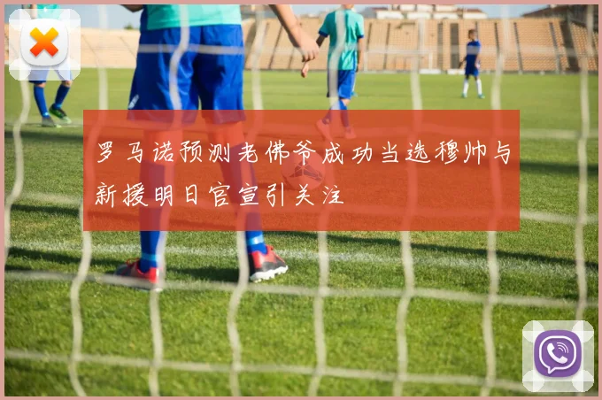 罗马诺预测老佛爷成功当选穆帅与新援明日官宣引关注
