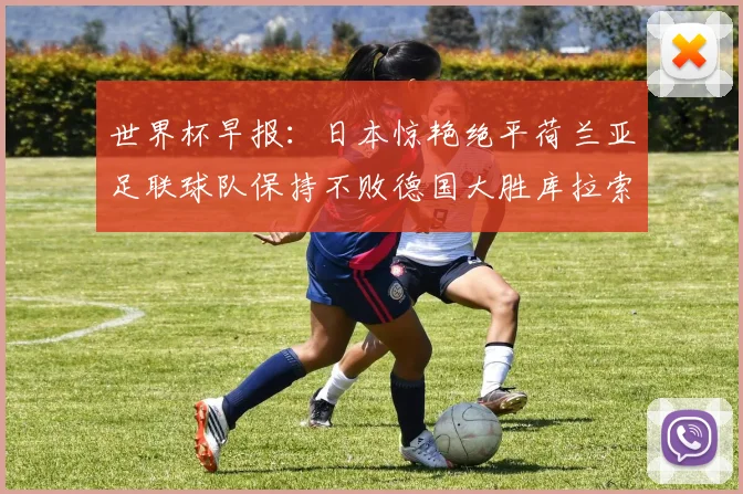世界杯早报：日本惊艳绝平荷兰亚足联球队保持不败德国大胜库拉索