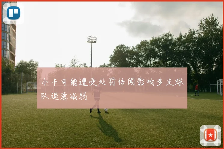 小卡可能遭受处罚传闻影响多支球队退意减弱