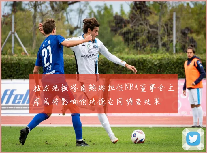 猛龙老板塔南鲍姆担任NBA董事会主席或将影响伦纳德合同调查结果