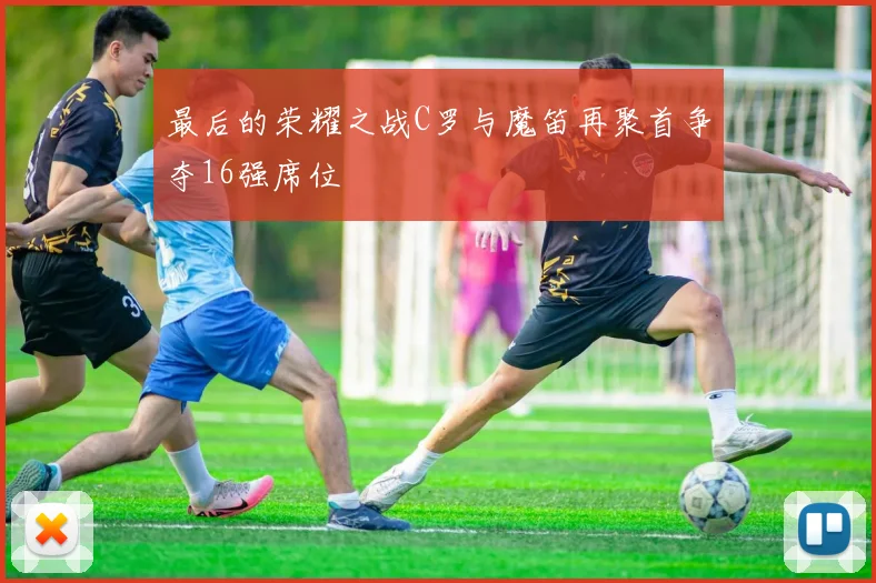 最后的荣耀之战C罗与魔笛再聚首争夺16强席位