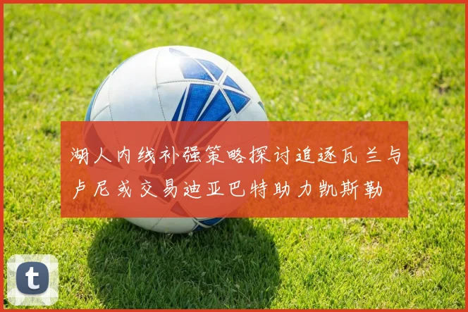 湖人内线补强策略探讨追逐瓦兰与卢尼或交易迪亚巴特助力凯斯勒