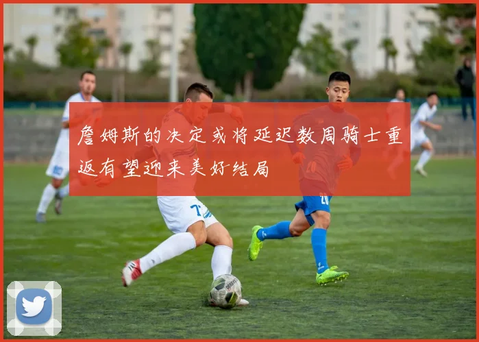 詹姆斯的决定或将延迟数周骑士重返有望迎来美好结局