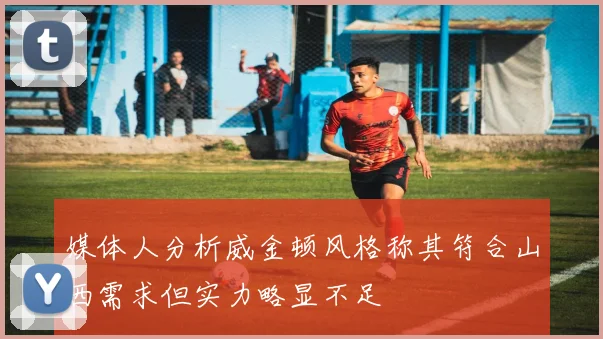 媒体人分析威金顿风格称其符合山西需求但实力略显不足