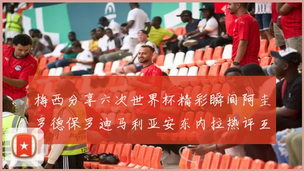 梅西分享六次世界杯精彩瞬间阿圭罗德保罗迪马利亚安东内拉热评互动