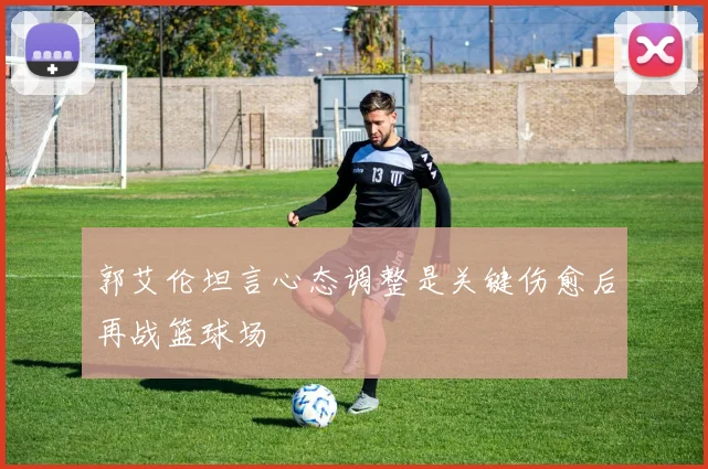 郭艾伦坦言心态调整是关键伤愈后再战篮球场