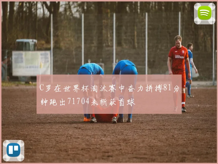 C罗在世界杯淘汰赛中奋力拼搏81分钟跑出71704米斩获首球