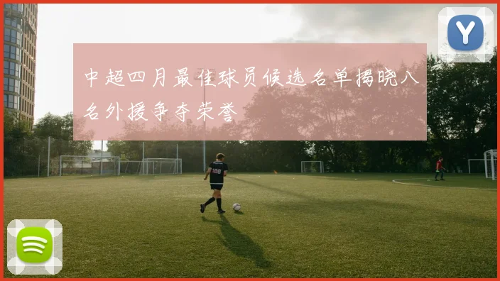 中超四月最佳球员候选名单揭晓八名外援争夺荣誉