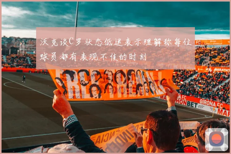 沃克谈C罗状态低迷表示理解称每位球员都有表现不佳的时刻